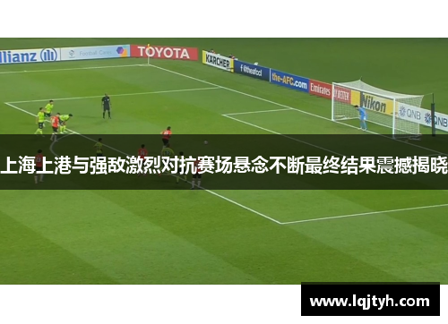 上海上港与强敌激烈对抗赛场悬念不断最终结果震撼揭晓