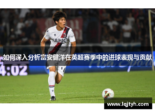 如何深入分析富安健洋在英超赛季中的进球表现与贡献