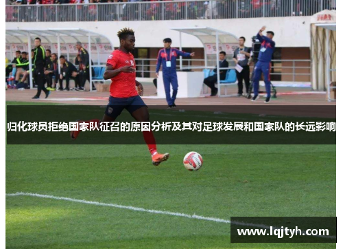 归化球员拒绝国家队征召的原因分析及其对足球发展和国家队的长远影响
