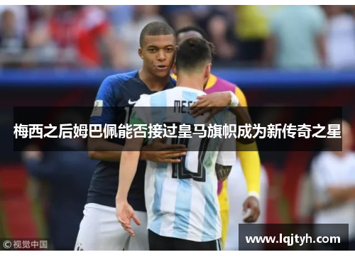 梅西之后姆巴佩能否接过皇马旗帜成为新传奇之星