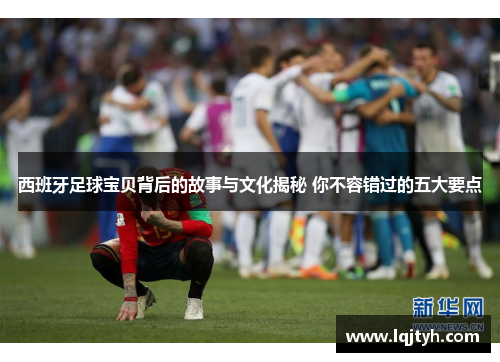 西班牙足球宝贝背后的故事与文化揭秘 你不容错过的五大要点