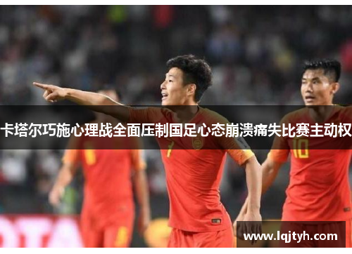 卡塔尔巧施心理战全面压制国足心态崩溃痛失比赛主动权