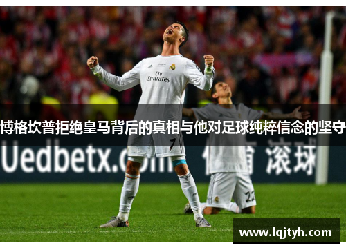 博格坎普拒绝皇马背后的真相与他对足球纯粹信念的坚守 博格坎普拒绝皇马背后的真相与他对足球纯粹信念的坚守