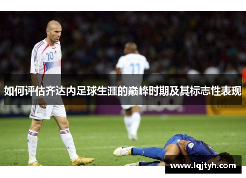 如何评估齐达内足球生涯的巅峰时期及其标志性表现